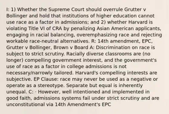 I: 1) Whether the Supreme Court should overrule Grutter v Bollinger and hold that institutions of higher education cannot use race as a factor in admissions; and 2) whether Harvard is violating Title VI of CRA by penalizing Asian American applicants, engaging in racial balancing, overemphasizing race and rejecting workable race-neutral alternatives. R: 14th amendment, EPC, Grutter v Bollinger, Brown v Board A: Discrimination on race is subject to strict scrutiny. Racially diverse classrooms are (no longer) compelling government interest, and the government's use of race as a factor in college admissions is not necessary/narrowly tailored. Harvard's compelling interests are subjective. EP Clause: race may never be used as a negative or operate as a stereotype. Separate but equal is inherently unequal. C: · However, well intentioned and implemented in good faith, admissions systems fail under strict scrutiny and are unconstitutional via 14th Amendment's EPC