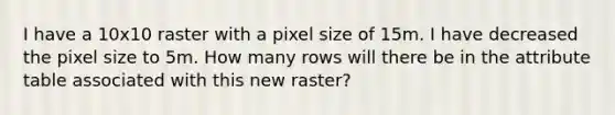 I have a 10x10 raster with a pixel size of 15m. I have decreased the pixel size to 5m. How many rows will there be in the attribute table associated with this new raster?