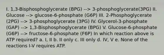 I. 1,3-Bisphosphoglycerate (BPG) --> 3-phosphoglycerate(3PG) II. Glucose --> glucose-6-phosphate (G6P) III. 2-Phosphoglycerate (2PG) --> 3-phosphoglycerate (3PG) IV. Glycerol-3-phosphate (GAP) --> 1,3-Bisphosphoglycerate (BPG) V. Glucose-6-phosphate (G6P) --> fructose-6-phosphate (F6P) In which reaction above is ATP required? a. I, II b. II only c. III only d. IV, V e. None of the reactions I-V requires ATP.