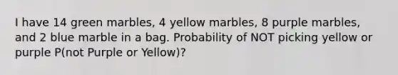 I have 14 green marbles, 4 yellow marbles, 8 purple marbles, and 2 blue marble in a bag. Probability of NOT picking yellow or purple P(not Purple or Yellow)?