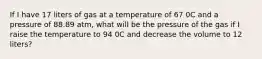 If I have 17 liters of gas at a temperature of 67 0C and a pressure of 88.89 atm, what will be the pressure of the gas if I raise the temperature to 94 0C and decrease the volume to 12 liters?