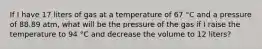 If I have 17 liters of gas at a temperature of 67 °C and a pressure of 88.89 atm, what will be the pressure of the gas if I raise the temperature to 94 °C and decrease the volume to 12 liters?