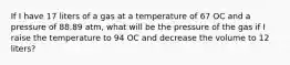 If I have 17 liters of a gas at a temperature of 67 OC and a pressure of 88.89 atm, what will be the pressure of the gas if I raise the temperature to 94 OC and decrease the volume to 12 liters?