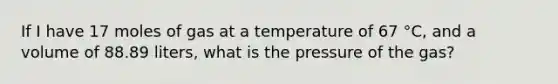 If I have 17 moles of gas at a temperature of 67 °C, and a volume of 88.89 liters, what is the pressure of the gas?