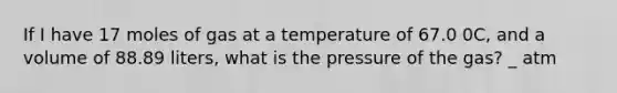 If I have 17 moles of gas at a temperature of 67.0 0C, and a volume of 88.89 liters, what is the pressure of the gas? _ atm