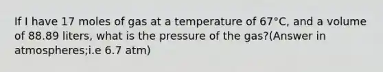 If I have 17 moles of gas at a temperature of 67°C, and a volume of 88.89 liters, what is the pressure of the gas?(Answer in atmospheres;i.e 6.7 atm)