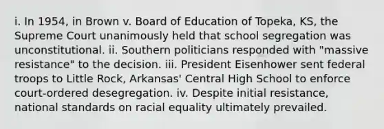 i. In 1954, in Brown v. Board of Education of Topeka, KS, the Supreme Court unanimously held that school segregation was unconstitutional. ii. Southern politicians responded with "massive resistance" to the decision. iii. President Eisenhower sent federal troops to Little Rock, Arkansas' Central High School to enforce court-ordered desegregation. iv. Despite initial resistance, national standards on racial equality ultimately prevailed.