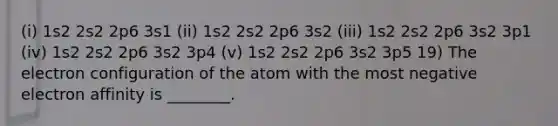 (i) 1s2 2s2 2p6 3s1 (ii) 1s2 2s2 2p6 3s2 (iii) 1s2 2s2 2p6 3s2 3p1 (iv) 1s2 2s2 2p6 3s2 3p4 (v) 1s2 2s2 2p6 3s2 3p5 19) The electron configuration of the atom with the most negative electron affinity is ________.