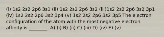 (i) 1s2 2s2 2p6 3s1 (ii) 1s2 2s2 2p6 3s2 (iii)1s2 2s2 2p6 3s2 3p1 (iv) 1s2 2s2 2p6 3s2 3p4 (v) 1s2 2s2 2p6 3s2 3p5 The electron configuration of the atom with the most negative electron affinity is ________. A) (i) B) (ii) C) (iii) D) (iv) E) (v)