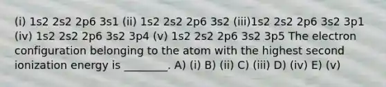 (i) 1s2 2s2 2p6 3s1 (ii) 1s2 2s2 2p6 3s2 (iii)1s2 2s2 2p6 3s2 3p1 (iv) 1s2 2s2 2p6 3s2 3p4 (v) 1s2 2s2 2p6 3s2 3p5 The electron configuration belonging to the atom with the highest second ionization energy is ________. A) (i) B) (ii) C) (iii) D) (iv) E) (v)