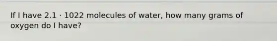 If I have 2.1 · 1022 molecules of water, how many grams of oxygen do I have?