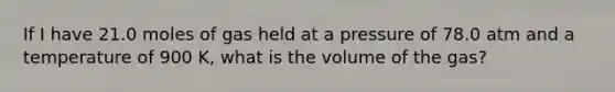 If I have 21.0 moles of gas held at a pressure of 78.0 atm and a temperature of 900 K, what is the volume of the gas?