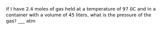 If I have 2.4 moles of gas held at a temperature of 97 0C and in a container with a volume of 45 liters, what is the pressure of the gas? ___ atm