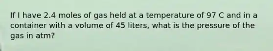 If I have 2.4 moles of gas held at a temperature of 97 C and in a container with a volume of 45 liters, what is the pressure of the gas in atm?