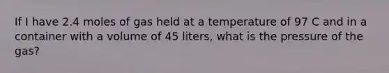 If I have 2.4 moles of gas held at a temperature of 97 C and in a container with a volume of 45 liters, what is the pressure of the gas?