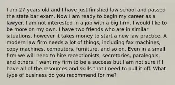 I am 27 years old and I have just finished law school and passed the state bar exam. Now I am ready to begin my career as a lawyer. I am not interested in a job with a big firm. I would like to be more on my own. I have two friends who are in similar situations, however it takes money to start a new law practice. A modern law firm needs a lot of things, including fax machines, copy machines, computers, furniture, and so on. Even in a small firm we will need to hire receptionists, secretaries, paralegals, and others. I want my firm to be a success but I am not sure if I have all of the resources and skills that I need to pull it off. What type of business do you recommend for me?