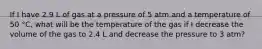 If I have 2.9 L of gas at a pressure of 5 atm and a temperature of 50 °C, what will be the temperature of the gas if I decrease the volume of the gas to 2.4 L and decrease the pressure to 3 atm?