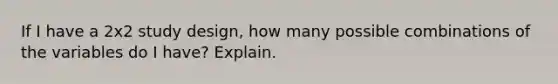 If I have a 2x2 study design, how many possible combinations of the variables do I have? Explain.