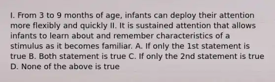 I. From 3 to 9 months of age, infants can deploy their attention more flexibly and quickly II. It is sustained attention that allows infants to learn about and remember characteristics of a stimulus as it becomes familiar. A. If only the 1st statement is true B. Both statement is true C. If only the 2nd statement is true D. None of the above is true