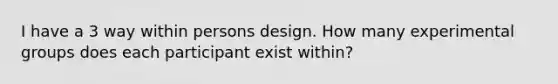 I have a 3 way within persons design. How many experimental groups does each participant exist within?