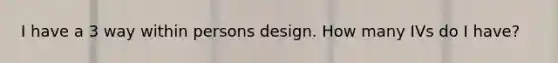 I have a 3 way within persons design. How many IVs do I have?