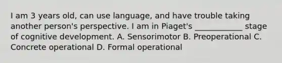 I am 3 years old, can use language, and have trouble taking another person's perspective. I am in Piaget's ____________ stage of cognitive development. A. Sensorimotor B. Preoperational C. Concrete operational D. Formal operational