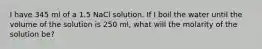 I have 345 ml of a 1.5 NaCl solution. If I boil the water until the volume of the solution is 250 ml, what will the molarity of the solution be?