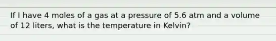 If I have 4 moles of a gas at a pressure of 5.6 atm and a volume of 12 liters, what is the temperature in Kelvin?