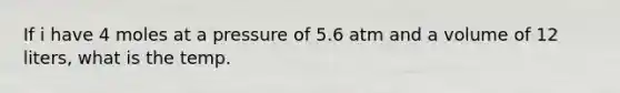 If i have 4 moles at a pressure of 5.6 atm and a volume of 12 liters, what is the temp.