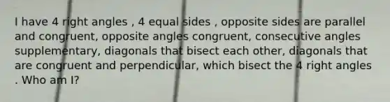 I have 4 right angles , 4 equal sides , opposite sides are parallel and congruent, opposite angles congruent, consecutive angles supplementary, diagonals that bisect each other, diagonals that are congruent and perpendicular, which bisect the 4 right angles . Who am I?