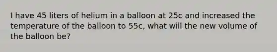 I have 45 liters of helium in a balloon at 25c and increased the temperature of the balloon to 55c, what will the new volume of the balloon be?