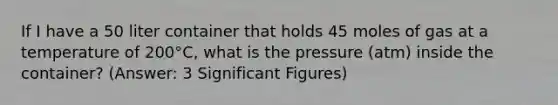 If I have a 50 liter container that holds 45 moles of gas at a temperature of 200°C, what is the pressure (atm) inside the container? (Answer: 3 Significant Figures)