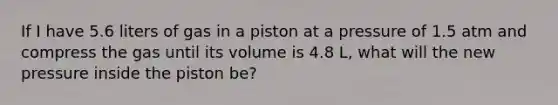 If I have 5.6 liters of gas in a piston at a pressure of 1.5 atm and compress the gas until its volume is 4.8 L, what will the new pressure inside the piston be?