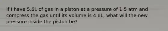 If I have 5.6L of gas in a piston at a pressure of 1.5 atm and compress the gas until its volume is 4.8L, what will the new pressure inside the piston be?