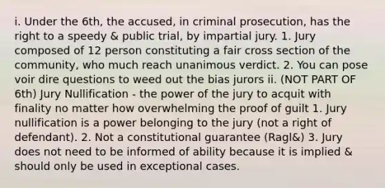 i. Under the 6th, the accused, in criminal prosecution, has the right to a speedy & public trial, by impartial jury. 1. Jury composed of 12 person constituting a fair cross section of the community, who much reach unanimous verdict. 2. You can pose voir dire questions to weed out the bias jurors ii. (NOT PART OF 6th) Jury Nullification - the power of the jury to acquit with finality no matter how overwhelming the proof of guilt 1. Jury nullification is a power belonging to the jury (not a right of defendant). 2. Not a constitutional guarantee (Ragl&) 3. Jury does not need to be informed of ability because it is implied & should only be used in exceptional cases.