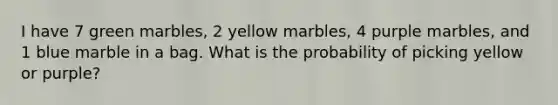 I have 7 green marbles, 2 yellow marbles, 4 purple marbles, and 1 blue marble in a bag. What is the probability of picking yellow or purple?