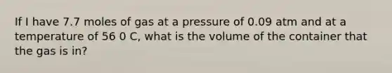 If I have 7.7 moles of gas at a pressure of 0.09 atm and at a temperature of 56 0 C, what is the volume of the container that the gas is in?