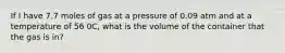 If I have 7.7 moles of gas at a pressure of 0.09 atm and at a temperature of 56 0C, what is the volume of the container that the gas is in?