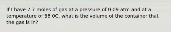 If I have 7.7 moles of gas at a pressure of 0.09 atm and at a temperature of 56 0C, what is the volume of the container that the gas is in?