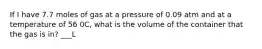 If I have 7.7 moles of gas at a pressure of 0.09 atm and at a temperature of 56 0C, what is the volume of the container that the gas is in? ___L