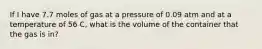 If I have 7.7 moles of gas at a pressure of 0.09 atm and at a temperature of 56 C, what is the volume of the container that the gas is in?