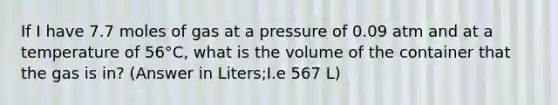 If I have 7.7 moles of gas at a pressure of 0.09 atm and at a temperature of 56°C, what is the volume of the container that the gas is in? (Answer in Liters;I.e 567 L)