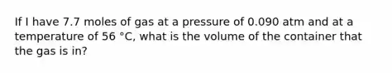 If I have 7.7 moles of gas at a pressure of 0.090 atm and at a temperature of 56 °C, what is the volume of the container that the gas is in?