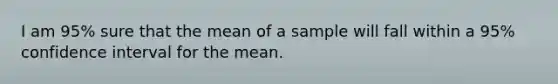 I am 95% sure that the mean of a sample will fall within a 95% confidence interval for the mean.