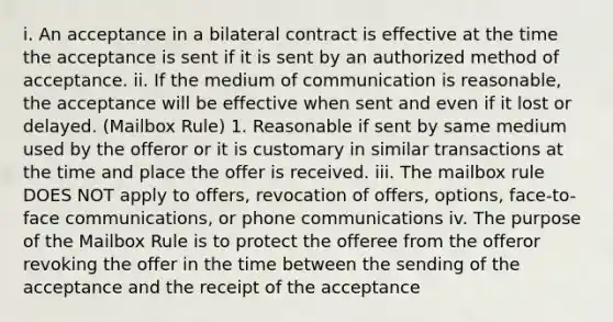 i. An acceptance in a bilateral contract is effective at the time the acceptance is sent if it is sent by an authorized method of acceptance. ii. If the medium of communication is reasonable, the acceptance will be effective when sent and even if it lost or delayed. (Mailbox Rule) 1. Reasonable if sent by same medium used by the offeror or it is customary in similar transactions at the time and place the offer is received. iii. The mailbox rule DOES NOT apply to offers, revocation of offers, options, face-to-face communications, or phone communications iv. The purpose of the Mailbox Rule is to protect the offeree from the offeror revoking the offer in the time between the sending of the acceptance and the receipt of the acceptance