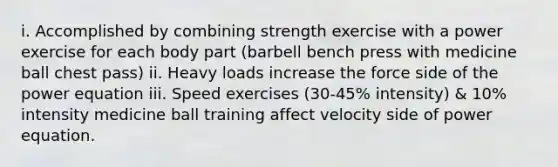 i. Accomplished by combining strength exercise with a power exercise for each body part (barbell bench press with medicine ball chest pass) ii. Heavy loads increase the force side of the power equation iii. Speed exercises (30-45% intensity) & 10% intensity medicine ball training affect velocity side of power equation.