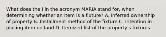 What does the I in the acronym MARIA stand for, when determining whether an item is a fixture? A. Inferred ownership of property B. Installment method of the fixture C. Intention in placing item on land D. Itemized list of the property's fixtures