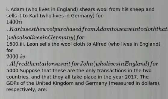 i. Adam (who lives in England) shears wool from his sheep and sells it to Karl (who lives in Germany) for 1400ii. Karl uses the wool purchased from Adam to weave into cloth that he then sells to Leon (who also lives in Germany) for1600.iii. Leon sells the wool cloth to Alfred (who lives in England) for 2000.iv. Alfred then tailors a suit for John (who lives in England) for5000.Suppose that these are the only transactions in the two countries, and that they all take place in the year 2017. The GDPs of the United Kingdom and Germany (measured in dollars), respectively, are: