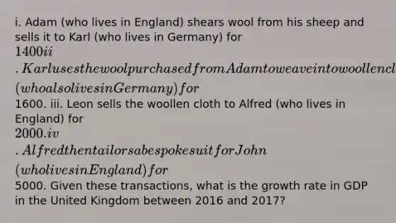 i. Adam (who lives in England) shears wool from his sheep and sells it to Karl (who lives in Germany) for 1400 ii. Karl uses the wool purchased from Adam to weave into woollen cloth that he then sells to Leon (who also lives in Germany) for1600. iii. Leon sells the woollen cloth to Alfred (who lives in England) for 2000. iv. Alfred then tailors a bespoke suit for John (who lives in England) for5000. Given these transactions, what is the growth rate in GDP in the United Kingdom between 2016 and 2017?