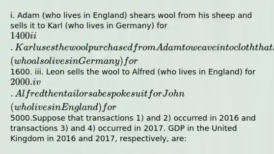 i. Adam (who lives in England) shears wool from his sheep and sells it to Karl (who lives in Germany) for 1400 ii. Karl uses the wool purchased from Adam to weave into cloth that he then sells to Leon (who also lives in Germany) for1600. iii. Leon sells the wool to Alfred (who lives in England) for 2000. iv. Alfred then tailors a bespoke suit for John (who lives in England) for5000.Suppose that transactions 1) and 2) occurred in 2016 and transactions 3) and 4) occurred in 2017. GDP in the United Kingdom in 2016 and 2017, respectively, are: